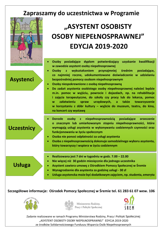 Plakat w&nbsp;sposób graficzny zaprasza do udziału w&nbsp;Programie &bdquo;Asystent Osobisty Osoby Niepełnosprawnej&rdquo; Edycja 2019 &ndash; 2020. Informuje, jakie usługi są realizowane w&nbsp;ramach programu oraz kto może być uczestnikiem. Na białym tle przedstawiona jest kolorowa fotografia dwóch osób &ndash; niewidomej kobiety i&nbsp;asystenta, spacerujących parkowej alejce oraz znajdują się zielone prostokąty z&nbsp;czarnymi napisami. Zawiera Logo Ministerstwa Rodziny, Pracy i&nbsp;Polityki Społecznej, Ośrodka Pomocy Społecznej w&nbsp;Śremie i&nbsp;Gminy Śrem.