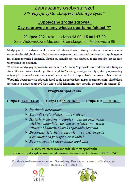 Plakat zapraszający osoby starsze na spotkanie &bdquo;Społeczne źródła zdrowia. Czy naprawdę mamy wiedzę opartą na faktach?" w&nbsp;ramach cyklu &bdquo;Eksperci Dobrego Życia&rdquo;. Przedstawia w&nbsp;sposób graficzny Program spotkania, miejsce i&nbsp;czas. Treść zapisana jest w&nbsp;kolorze czarnym na kolorowych poziomych pasach. Zawiera logo instytucji realizujących spotkanie - logo Ośrodka Pomocy Społecznej w&nbsp;Śremie w&nbsp;kolorze czarnym i&nbsp;zielonym, logo Gminy Śrem w&nbsp;kolorze czerwonym, pomarańczowym, niebieskim i&nbsp;zielonym oraz logo Muzeum Śremskiego w&nbsp;kolorze czarnym.